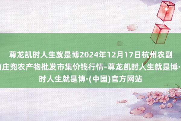 尊龙凯时人生就是博2024年12月17日杭州农副产物物流中心南庄兜农产物批发市集价钱行情-尊龙凯时人生就是博·(中国)官方网站