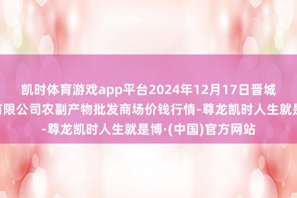 凯时体育游戏app平台2024年12月17日晋城市绿盛农工商实业有限公司农副产物批发商场价钱行情-尊龙凯时人生就是博·(中国)官方网站