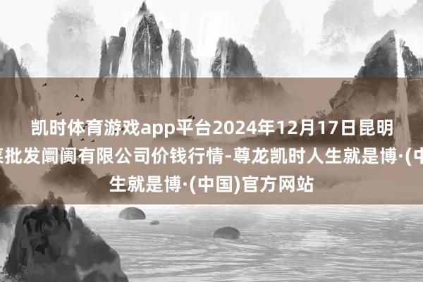 凯时体育游戏app平台2024年12月17日昆明市王旗营蔬菜批发阛阓有限公司价钱行情-尊龙凯时人生就是博·(中国)官方网站