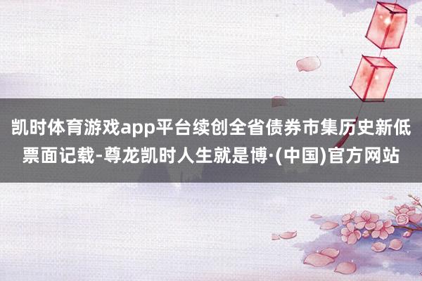 凯时体育游戏app平台续创全省债券市集历史新低票面记载-尊龙凯时人生就是博·(中国)官方网站