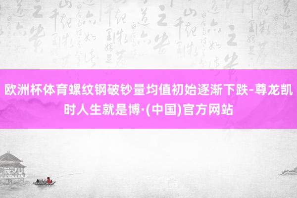欧洲杯体育螺纹钢破钞量均值初始逐渐下跌-尊龙凯时人生就是博·(中国)官方网站