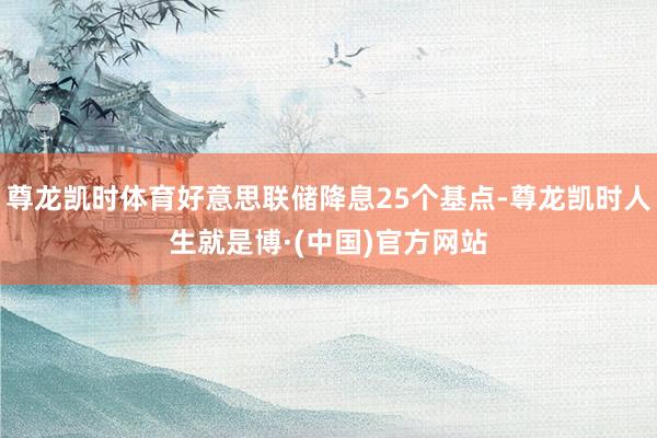尊龙凯时体育好意思联储降息25个基点-尊龙凯时人生就是博·(中国)官方网站