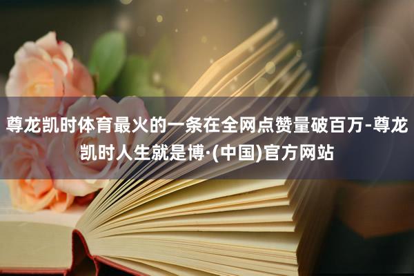 尊龙凯时体育最火的一条在全网点赞量破百万-尊龙凯时人生就是博·(中国)官方网站