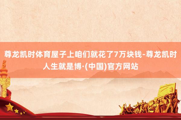 尊龙凯时体育屋子上咱们就花了7万块钱-尊龙凯时人生就是博·(中国)官方网站