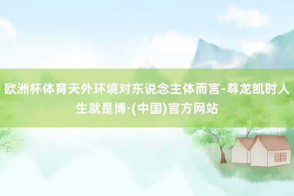 欧洲杯体育天外环境对东说念主体而言-尊龙凯时人生就是博·(中国)官方网站