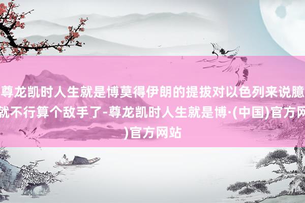 尊龙凯时人生就是博莫得伊朗的提拔对以色列来说臆测就不行算个敌手了-尊龙凯时人生就是博·(中国)官方网站