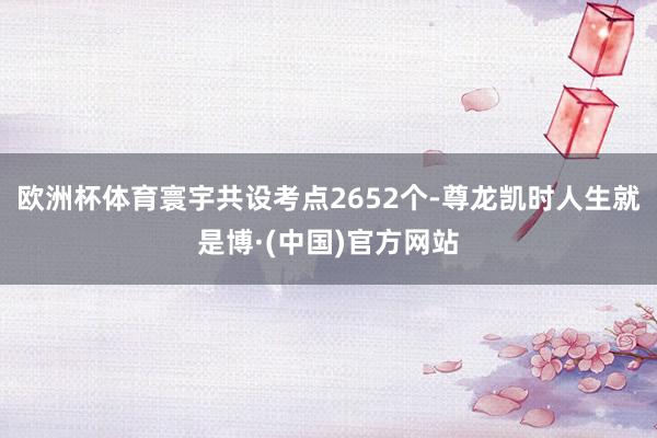欧洲杯体育寰宇共设考点2652个-尊龙凯时人生就是博·(中国)官方网站