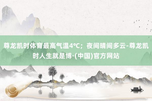 尊龙凯时体育最高气温4℃；夜间晴间多云-尊龙凯时人生就是博·(中国)官方网站