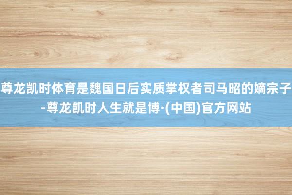 尊龙凯时体育是魏国日后实质掌权者司马昭的嫡宗子-尊龙凯时人生就是博·(中国)官方网站