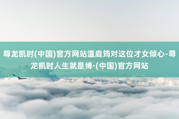 尊龙凯时(中国)官方网站温庭筠对这位才女倾心-尊龙凯时人生就是博·(中国)官方网站