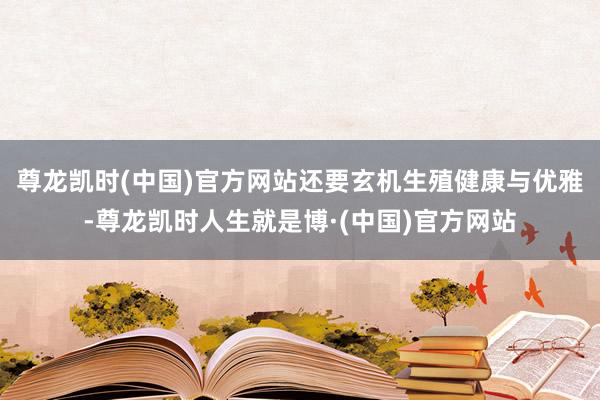 尊龙凯时(中国)官方网站还要玄机生殖健康与优雅-尊龙凯时人生就是博·(中国)官方网站