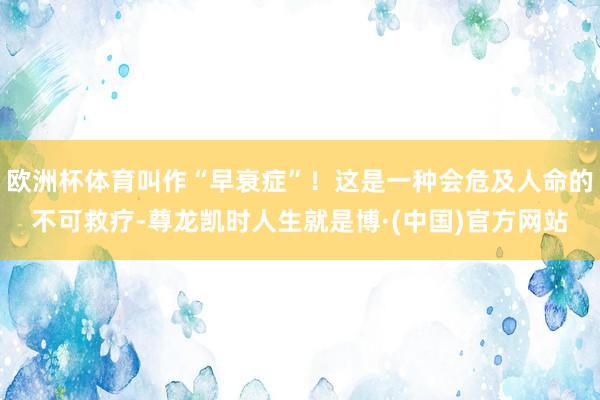 欧洲杯体育叫作“早衰症”！这是一种会危及人命的不可救疗-尊龙凯时人生就是博·(中国)官方网站