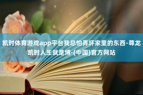 凯时体育游戏app平台我总怕弄坏家里的东西-尊龙凯时人生就是博·(中国)官方网站