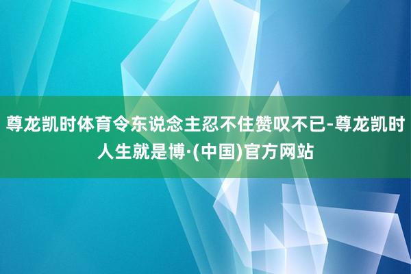 尊龙凯时体育令东说念主忍不住赞叹不已-尊龙凯时人生就是博·(中国)官方网站