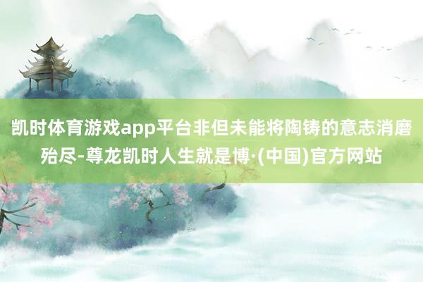 凯时体育游戏app平台非但未能将陶铸的意志消磨殆尽-尊龙凯时人生就是博·(中国)官方网站