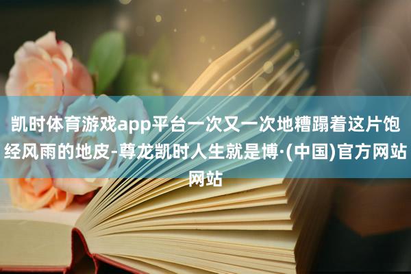 凯时体育游戏app平台一次又一次地糟蹋着这片饱经风雨的地皮-尊龙凯时人生就是博·(中国)官方网站