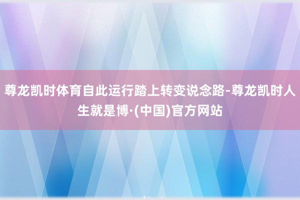 尊龙凯时体育自此运行踏上转变说念路-尊龙凯时人生就是博·(中国)官方网站