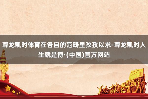 尊龙凯时体育在各自的范畴里孜孜以求-尊龙凯时人生就是博·(中国)官方网站
