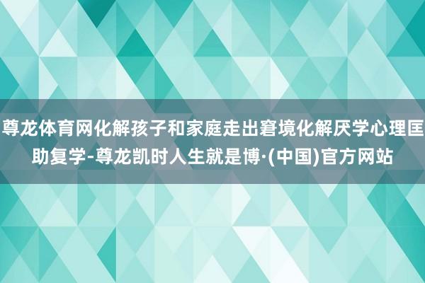 尊龙体育网化解孩子和家庭走出窘境化解厌学心理匡助复学-尊龙凯时人生就是博·(中国)官方网站