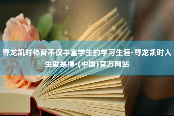 尊龙凯时体育不仅丰富学生的学习生涯-尊龙凯时人生就是博·(中国)官方网站