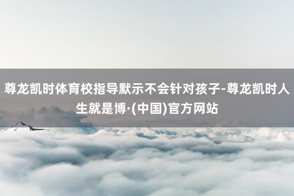 尊龙凯时体育校指导默示不会针对孩子-尊龙凯时人生就是博·(中国)官方网站