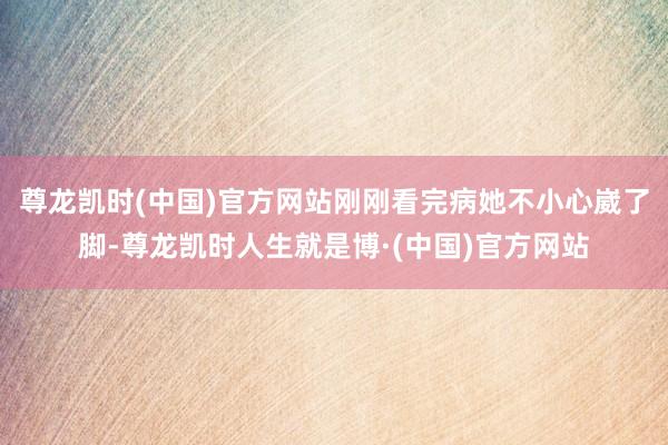 尊龙凯时(中国)官方网站刚刚看完病她不小心崴了脚-尊龙凯时人生就是博·(中国)官方网站