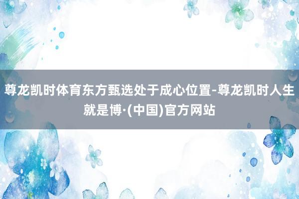 尊龙凯时体育东方甄选处于成心位置-尊龙凯时人生就是博·(中国)官方网站
