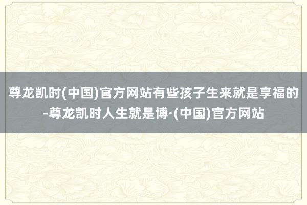 尊龙凯时(中国)官方网站有些孩子生来就是享福的-尊龙凯时人生就是博·(中国)官方网站