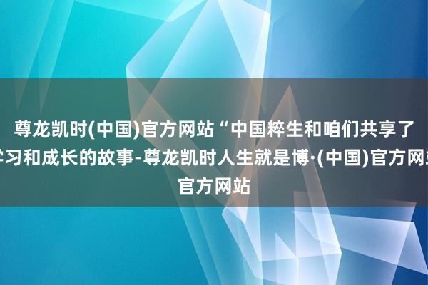 尊龙凯时(中国)官方网站“中国粹生和咱们共享了学习和成长的故事-尊龙凯时人生就是博·(中国)官方网站