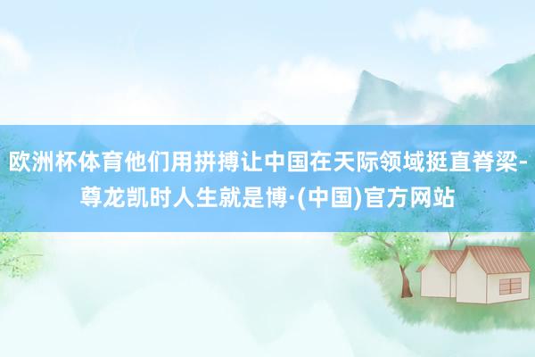 欧洲杯体育他们用拼搏让中国在天际领域挺直脊梁-尊龙凯时人生就是博·(中国)官方网站