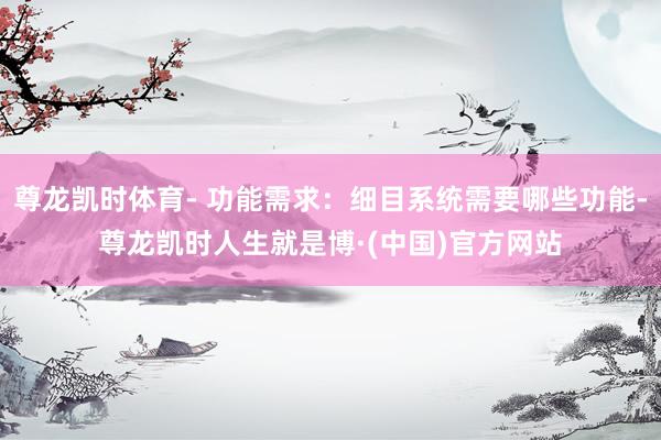 尊龙凯时体育- 功能需求：细目系统需要哪些功能-尊龙凯时人生就是博·(中国)官方网站