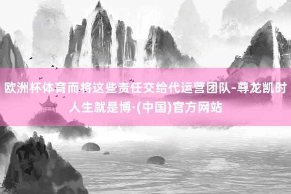 欧洲杯体育而将这些责任交给代运营团队-尊龙凯时人生就是博·(中国)官方网站