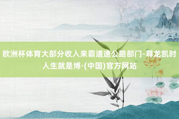 欧洲杯体育大部分收入来霸道速公路部门-尊龙凯时人生就是博·(中国)官方网站