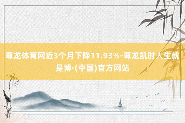 尊龙体育网近3个月下降11.93%-尊龙凯时人生就是博·(中国)官方网站