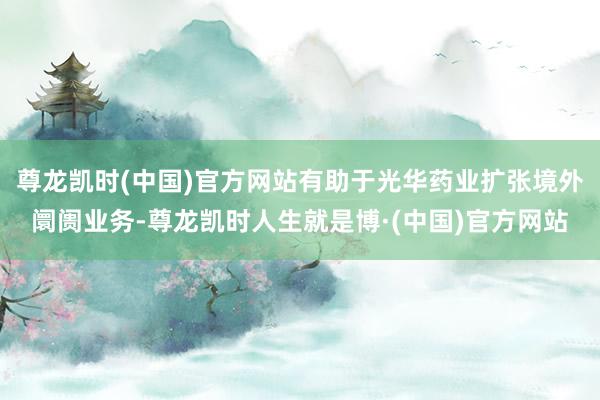 尊龙凯时(中国)官方网站有助于光华药业扩张境外阛阓业务-尊龙凯时人生就是博·(中国)官方网站