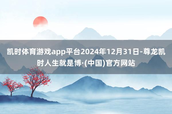 凯时体育游戏app平台2024年12月31日-尊龙凯时人生就是博·(中国)官方网站