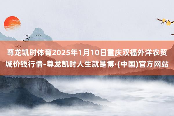 尊龙凯时体育2025年1月10日重庆双福外洋农贸城价钱行情-尊龙凯时人生就是博·(中国)官方网站