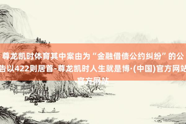 尊龙凯时体育其中案由为“金融借债公约纠纷”的公告以422则居首-尊龙凯时人生就是博·(中国)官方网站