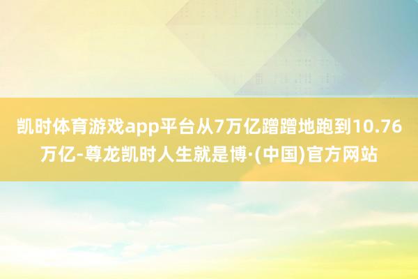 凯时体育游戏app平台从7万亿蹭蹭地跑到10.76万亿-尊龙凯时人生就是博·(中国)官方网站