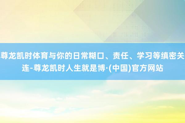 尊龙凯时体育与你的日常糊口、责任、学习等缜密关连-尊龙凯时人生就是博·(中国)官方网站