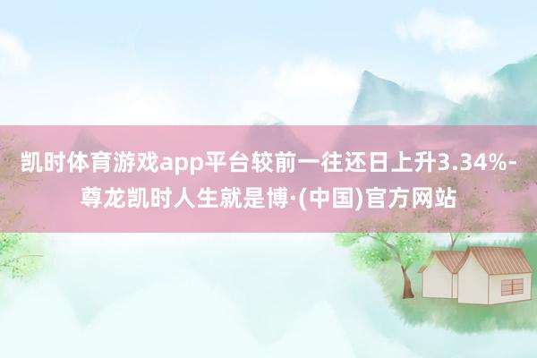 凯时体育游戏app平台较前一往还日上升3.34%-尊龙凯时人生就是博·(中国)官方网站