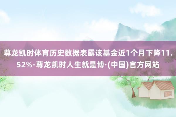 尊龙凯时体育历史数据表露该基金近1个月下降11.52%-尊龙凯时人生就是博·(中国)官方网站