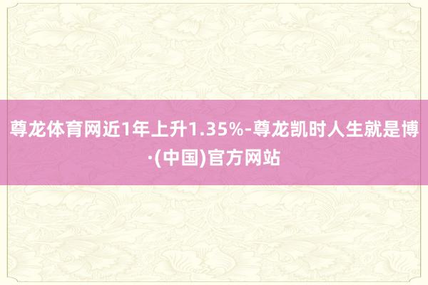 尊龙体育网近1年上升1.35%-尊龙凯时人生就是博·(中国)官方网站