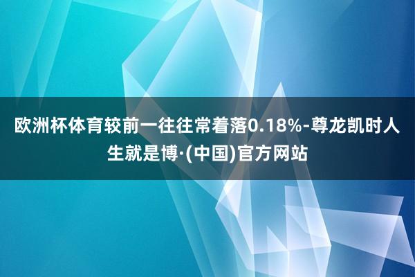 欧洲杯体育较前一往往常着落0.18%-尊龙凯时人生就是博·(中国)官方网站