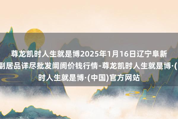 尊龙凯时人生就是博2025年1月16日辽宁阜新市瑞轩蔬菜农副居品详尽批发阛阓价钱行情-尊龙凯时人生就是博·(中国)官方网站