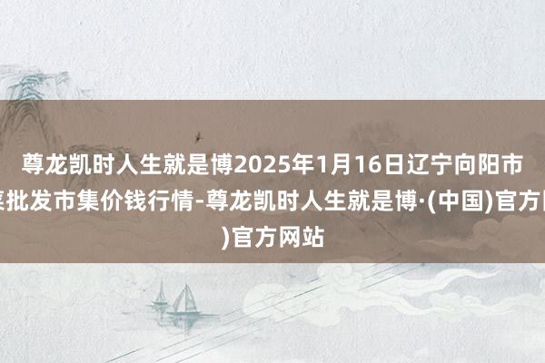 尊龙凯时人生就是博2025年1月16日辽宁向阳市果菜批发市集价钱行情-尊龙凯时人生就是博·(中国)官方网站