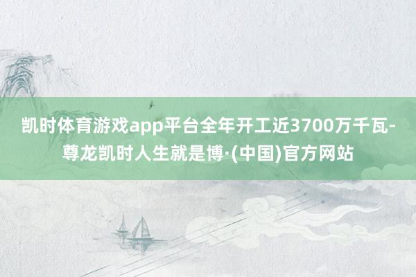 凯时体育游戏app平台全年开工近3700万千瓦-尊龙凯时人生就是博·(中国)官方网站