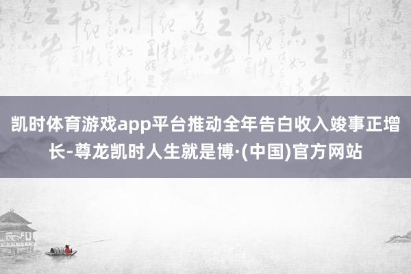 凯时体育游戏app平台推动全年告白收入竣事正增长-尊龙凯时人生就是博·(中国)官方网站