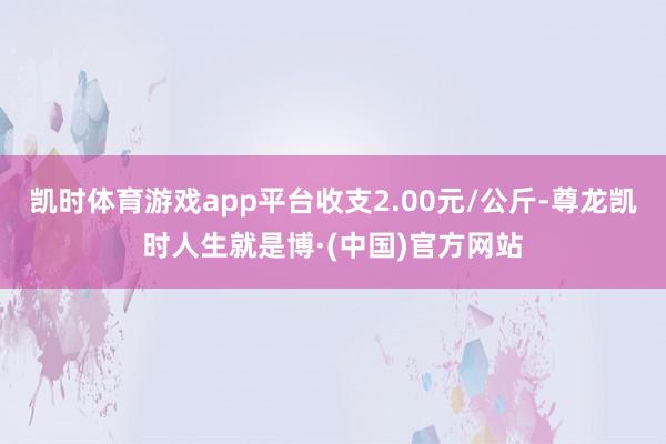 凯时体育游戏app平台收支2.00元/公斤-尊龙凯时人生就是博·(中国)官方网站