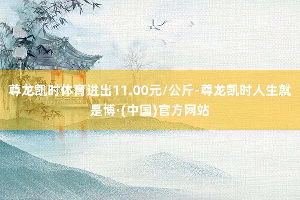 尊龙凯时体育进出11.00元/公斤-尊龙凯时人生就是博·(中国)官方网站